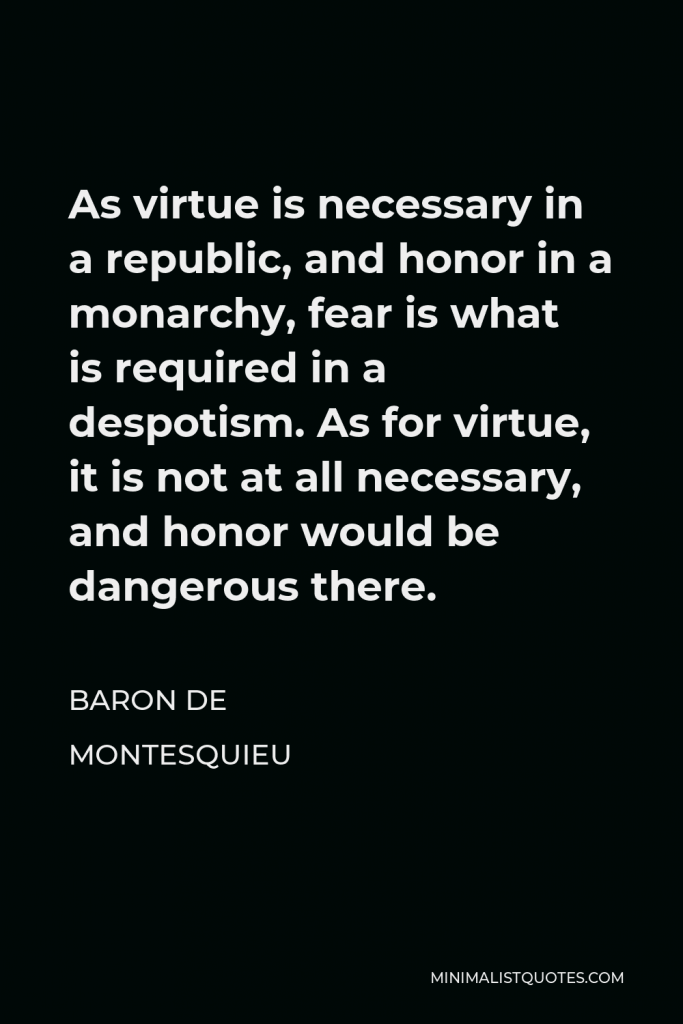 Baron de Montesquieu Quote - As virtue is necessary in a republic, and honor in a monarchy, fear is what is required in a despotism. As for virtue, it is not at all necessary, and honor would be dangerous there.