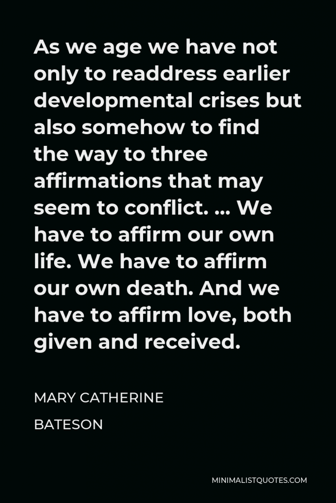 Mary Catherine Bateson Quote - As we age we have not only to readdress earlier developmental crises but also somehow to find the way to three affirmations that may seem to conflict. … We have to affirm our own life. We have to affirm our own death. And we have to affirm love, both given and received.