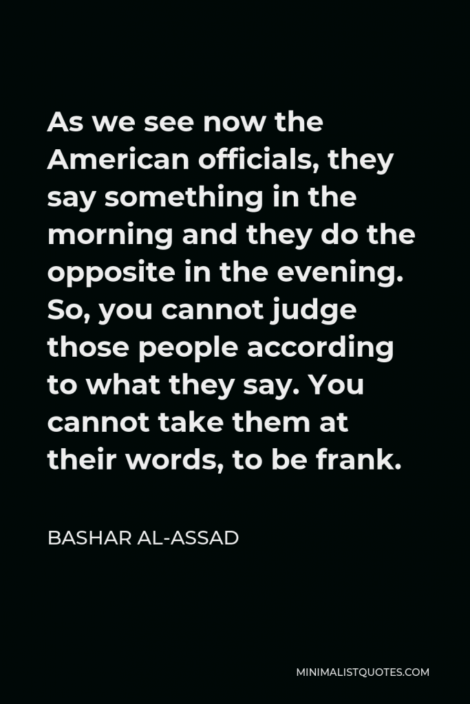 Bashar al-Assad Quote - As we see now the American officials, they say something in the morning and they do the opposite in the evening. So, you cannot judge those people according to what they say. You cannot take them at their words, to be frank.