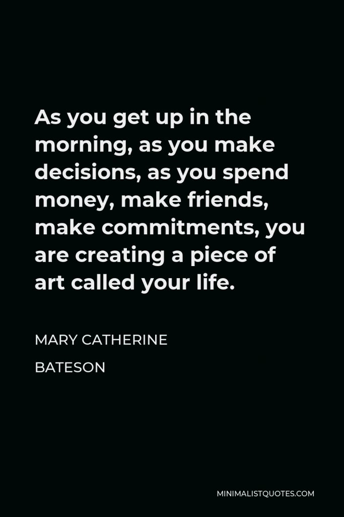Mary Catherine Bateson Quote - As you get up in the morning, as you make decisions, as you spend money, make friends, make commitments, you are creating a piece of art called your life.
