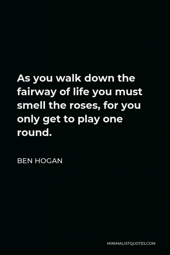 Ben Hogan Quote - As you walk down the fairway of life you must smell the roses, for you only get to play one round.