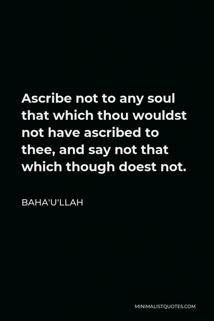 Baha'u'llah Quote - Ascribe not to any soul that which thou wouldst not have ascribed to thee, and say not that which though doest not.