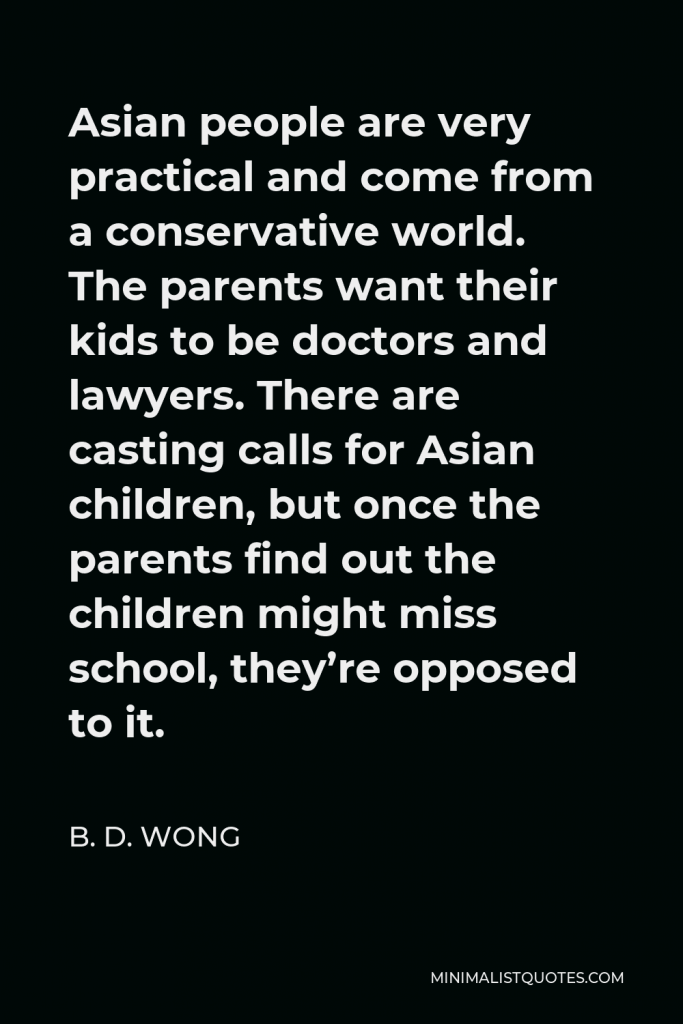 B. D. Wong Quote - Asian people are very practical and come from a conservative world. The parents want their kids to be doctors and lawyers. There are casting calls for Asian children, but once the parents find out the children might miss school, they’re opposed to it.