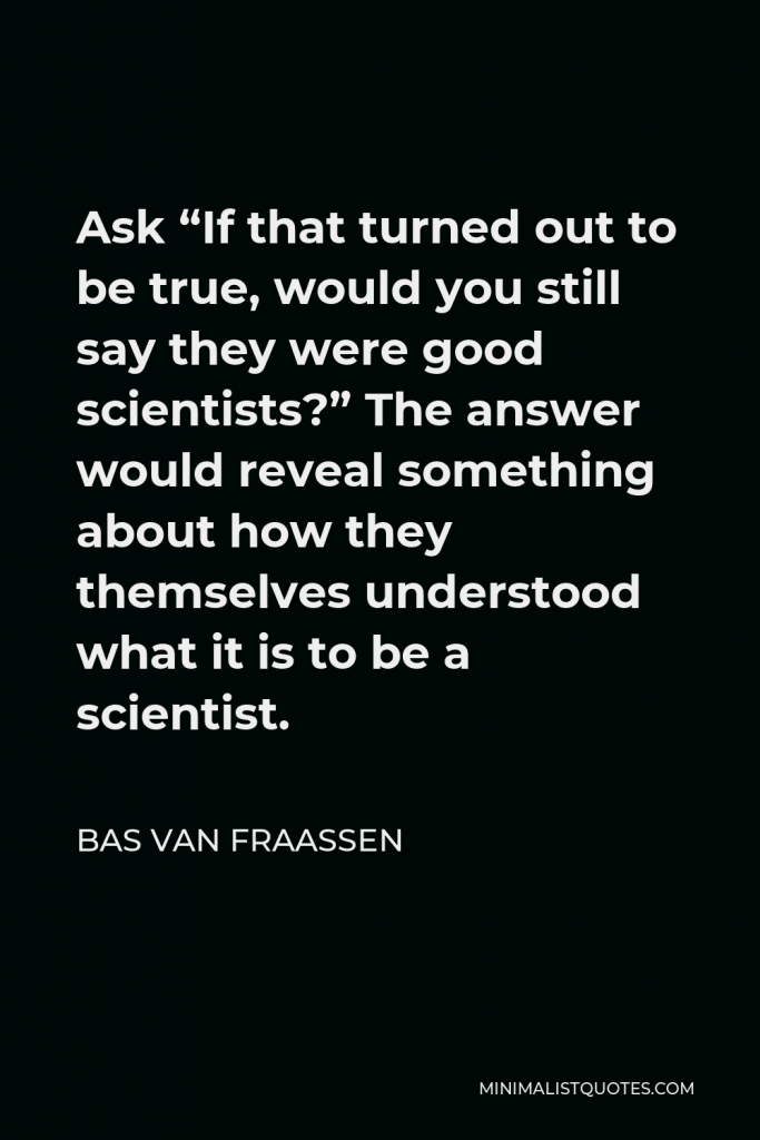 Bas van Fraassen Quote - Ask “If that turned out to be true, would you still say they were good scientists?” The answer would reveal something about how they themselves understood what it is to be a scientist.