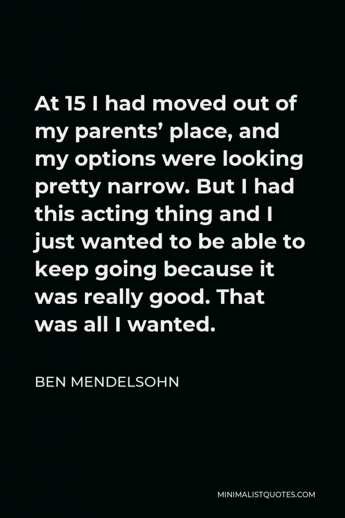 Ben Mendelsohn Quote - At 15 I had moved out of my parents’ place, and my options were looking pretty narrow. But I had this acting thing and I just wanted to be able to keep going because it was really good. That was all I wanted.