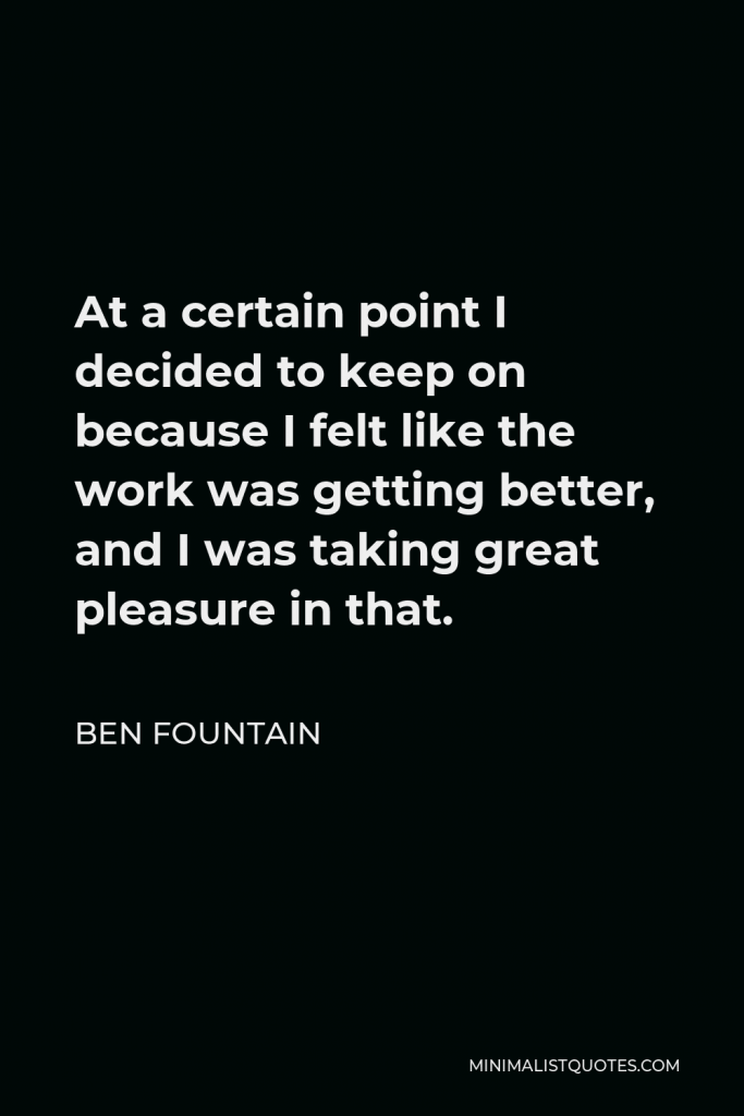 Ben Fountain Quote - At a certain point I decided to keep on because I felt like the work was getting better, and I was taking great pleasure in that.