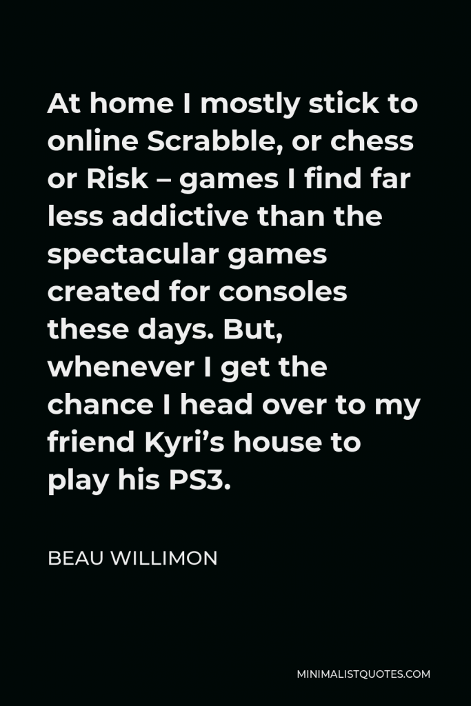 Beau Willimon Quote - At home I mostly stick to online Scrabble, or chess or Risk – games I find far less addictive than the spectacular games created for consoles these days. But, whenever I get the chance I head over to my friend Kyri’s house to play his PS3.