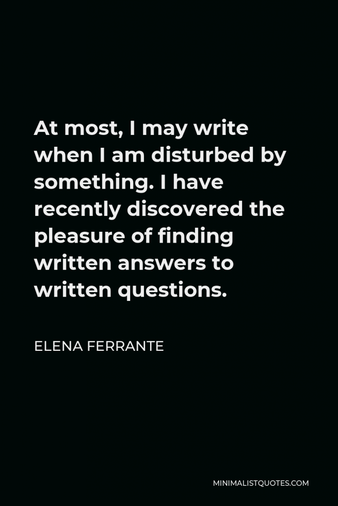 Elena Ferrante Quote - At most, I may write when I am disturbed by something. I have recently discovered the pleasure of finding written answers to written questions.