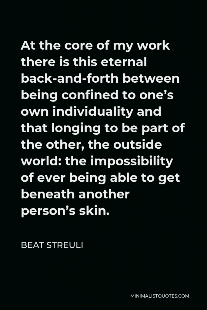 Beat Streuli Quote - At the core of my work there is this eternal back-and-forth between being confined to one’s own individuality and that longing to be part of the other, the outside world: the impossibility of ever being able to get beneath another person’s skin.