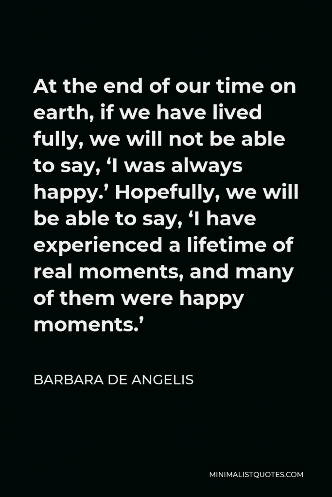 Barbara De Angelis Quote - At the end of our time on earth, if we have lived fully, we will not be able to say, ‘I was always happy.’ Hopefully, we will be able to say, ‘I have experienced a lifetime of real moments, and many of them were happy moments.’