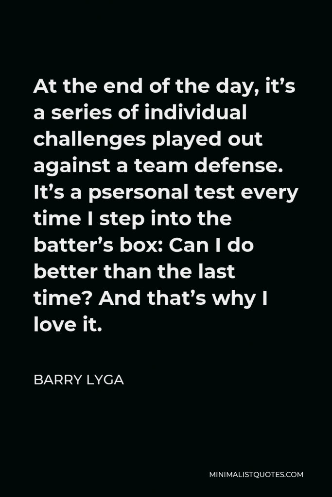 Barry Lyga Quote - At the end of the day, it’s a series of individual challenges played out against a team defense. It’s a psersonal test every time I step into the batter’s box: Can I do better than the last time? And that’s why I love it.