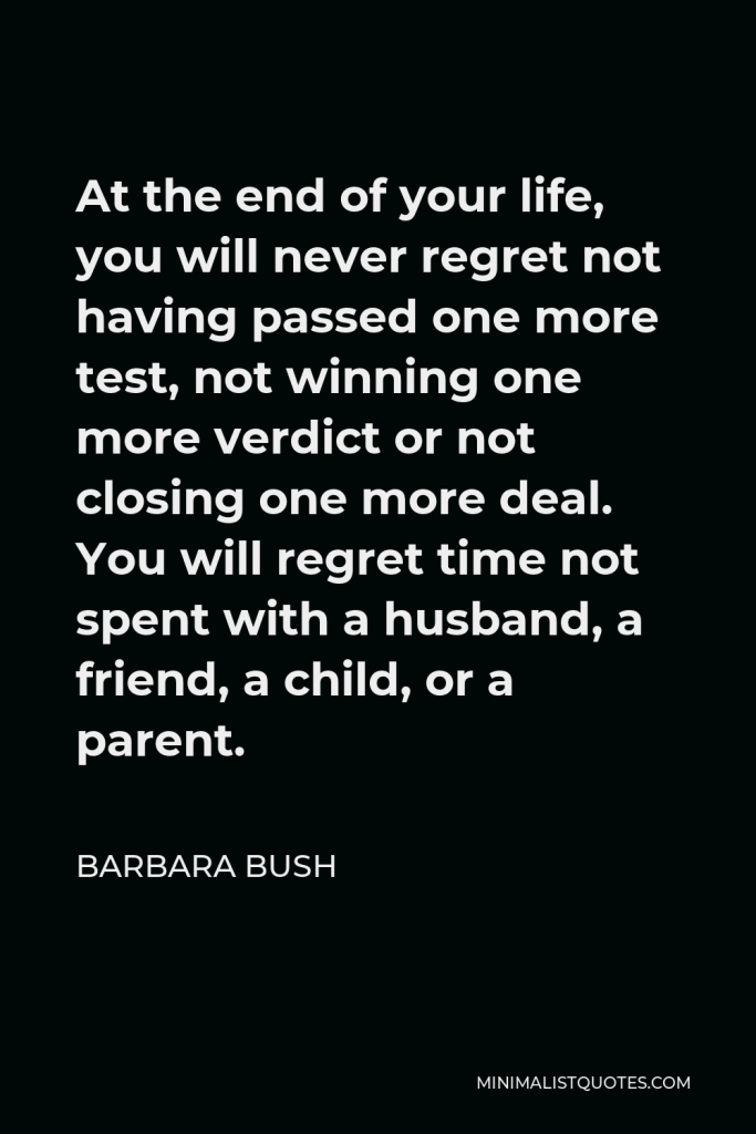 Barbara Bush Quote - At the end of your life, you will never regret not having passed one more test, not winning one more verdict or not closing one more deal. You will regret time not spent with a husband, a friend, a child, or a parent.