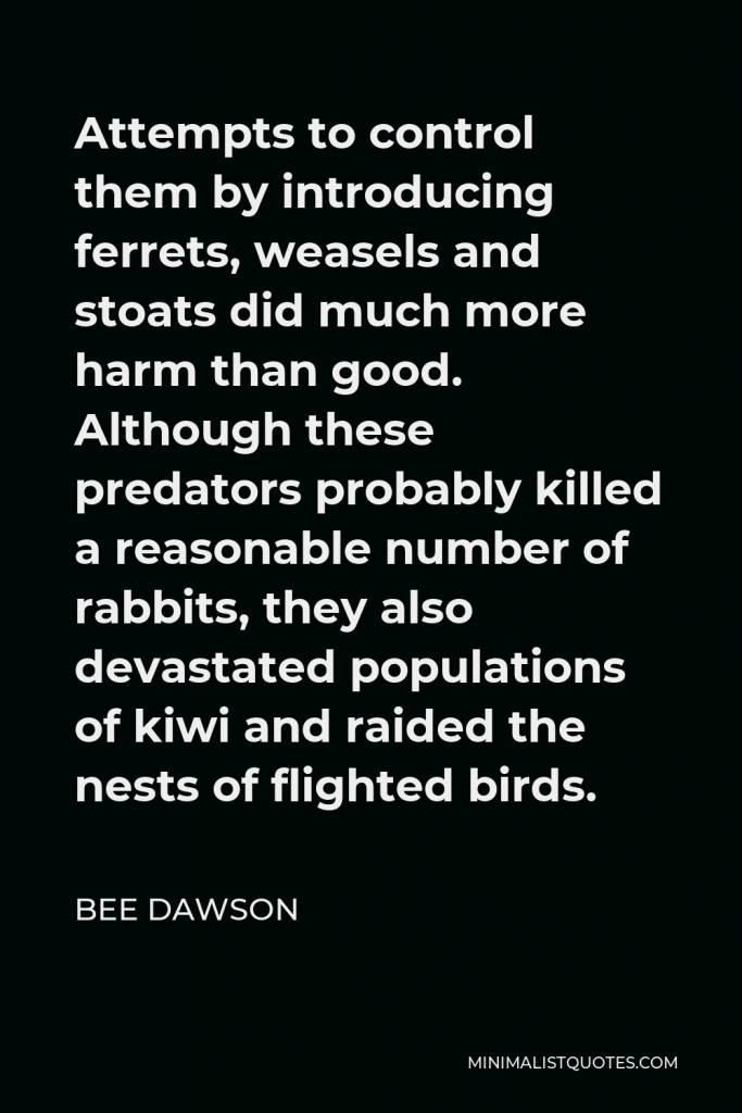 Bee Dawson Quote - Attempts to control them by introducing ferrets, weasels and stoats did much more harm than good. Although these predators probably killed a reasonable number of rabbits, they also devastated populations of kiwi and raided the nests of flighted birds.