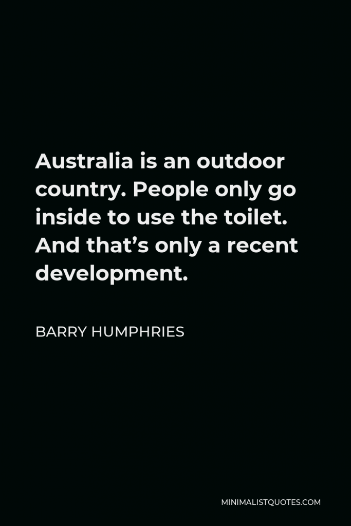 Barry Humphries Quote - Australia is an outdoor country. People only go inside to use the toilet. And that’s only a recent development.