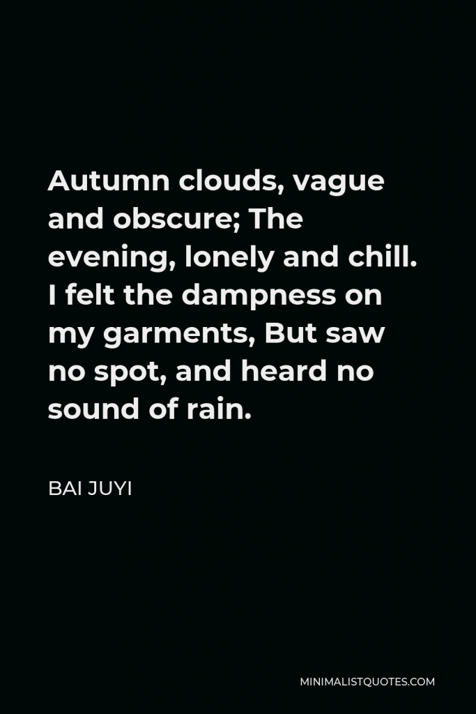 Bai Juyi Quote - Autumn clouds, vague and obscure; The evening, lonely and chill. I felt the dampness on my garments, But saw no spot, and heard no sound of rain.