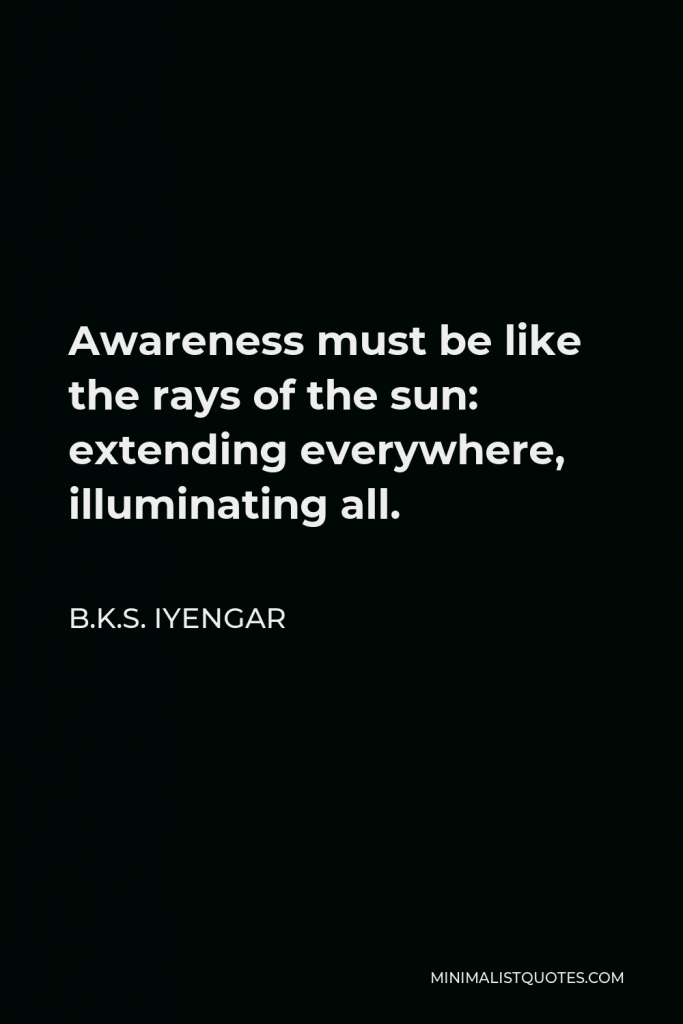 B.K.S. Iyengar Quote - Awareness must be like the rays of the sun: extending everywhere, illuminating all.