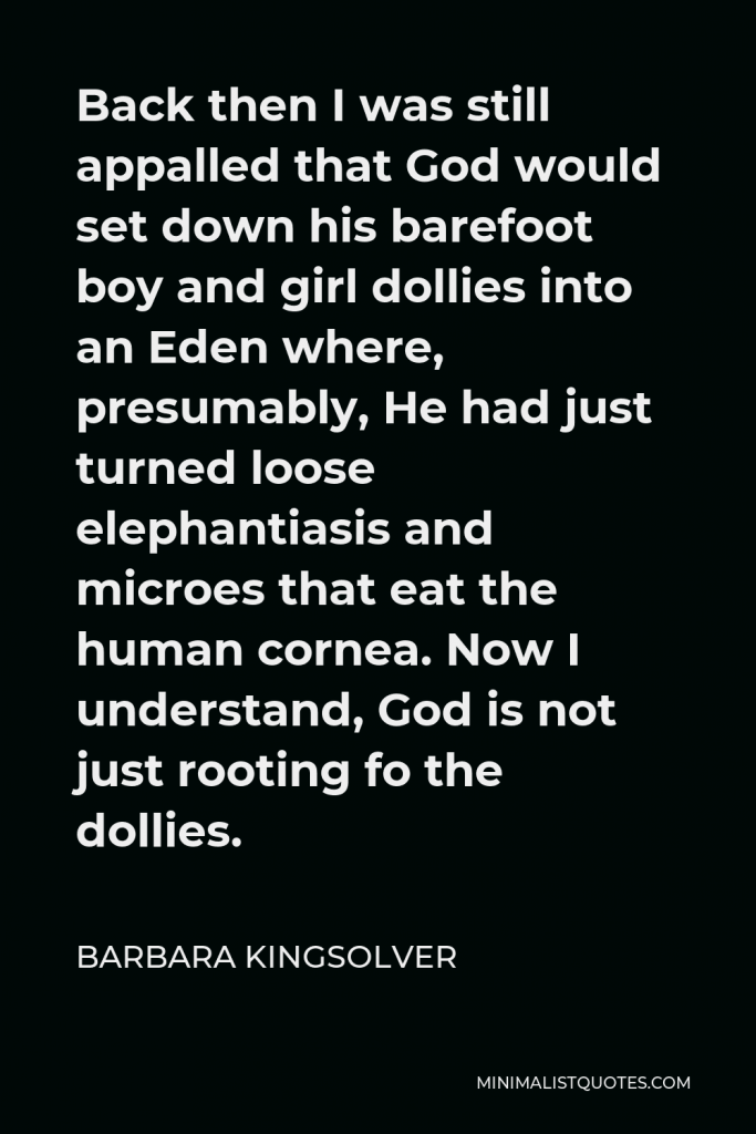 Barbara Kingsolver Quote - Back then I was still appalled that God would set down his barefoot boy and girl dollies into an Eden where, presumably, He had just turned loose elephantiasis and microes that eat the human cornea. Now I understand, God is not just rooting fo the dollies.
