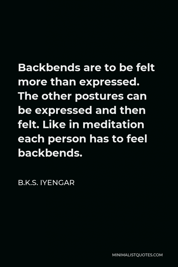 B.K.S. Iyengar Quote - Backbends are to be felt more than expressed. The other postures can be expressed and then felt. Like in meditation each person has to feel backbends.