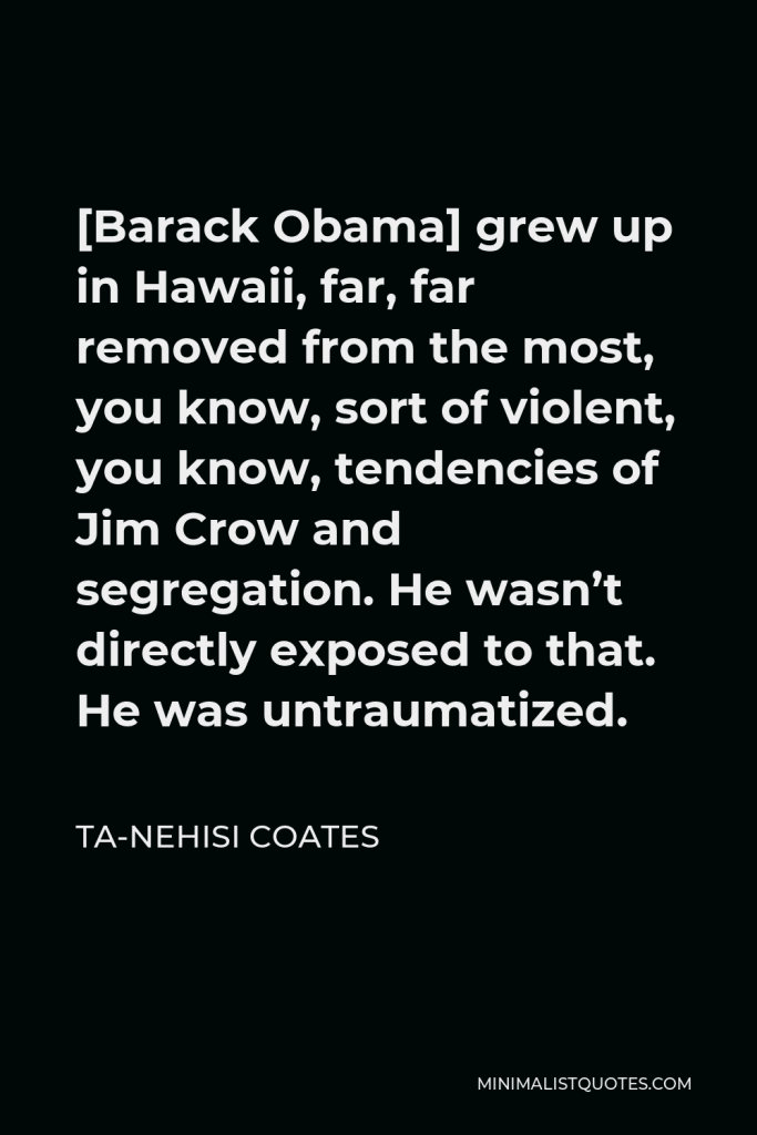 Ta-Nehisi Coates Quote - [Barack Obama] grew up in Hawaii, far, far removed from the most, you know, sort of violent, you know, tendencies of Jim Crow and segregation. He wasn’t directly exposed to that. He was untraumatized.