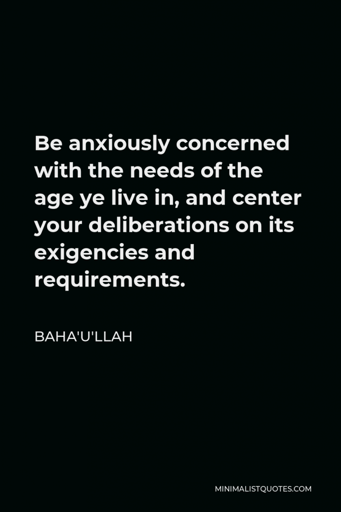 Baha'u'llah Quote - Be anxiously concerned with the needs of the age ye live in, and center your deliberations on its exigencies and requirements.