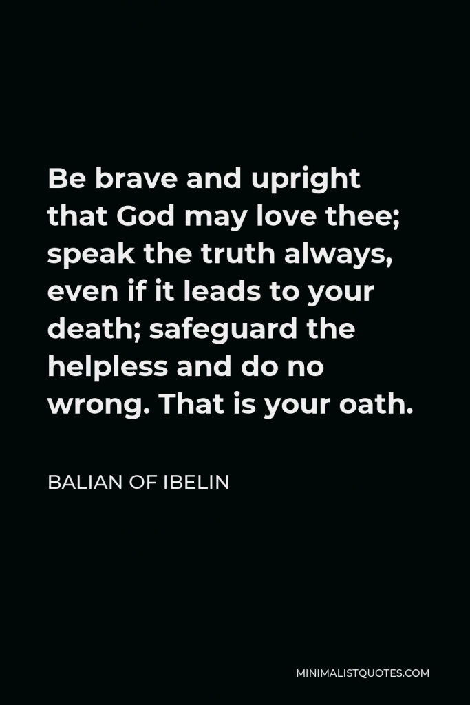 Balian of Ibelin Quote - Be brave and upright that God may love thee; speak the truth always, even if it leads to your death; safeguard the helpless and do no wrong. That is your oath.
