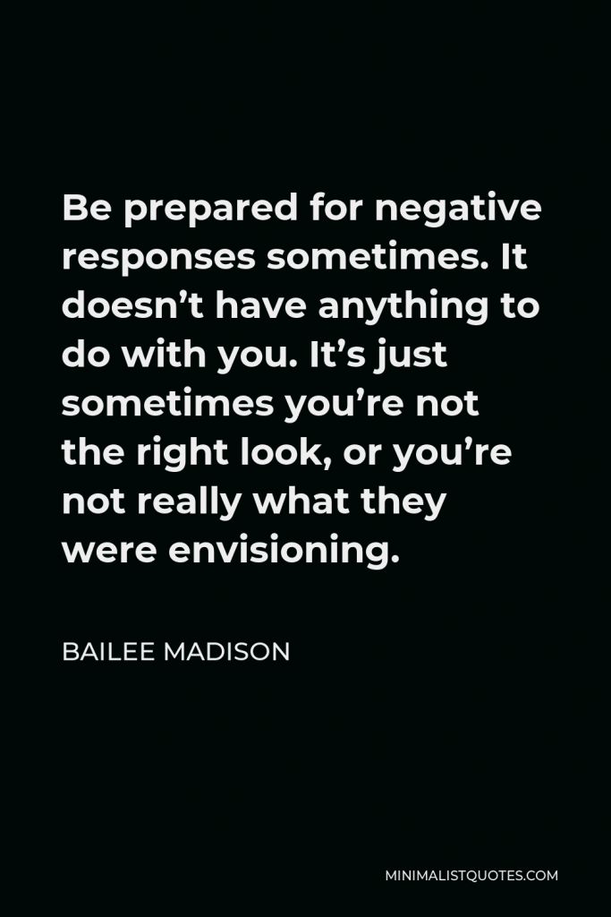 Bailee Madison Quote - Be prepared for negative responses sometimes. It doesn’t have anything to do with you. It’s just sometimes you’re not the right look, or you’re not really what they were envisioning.