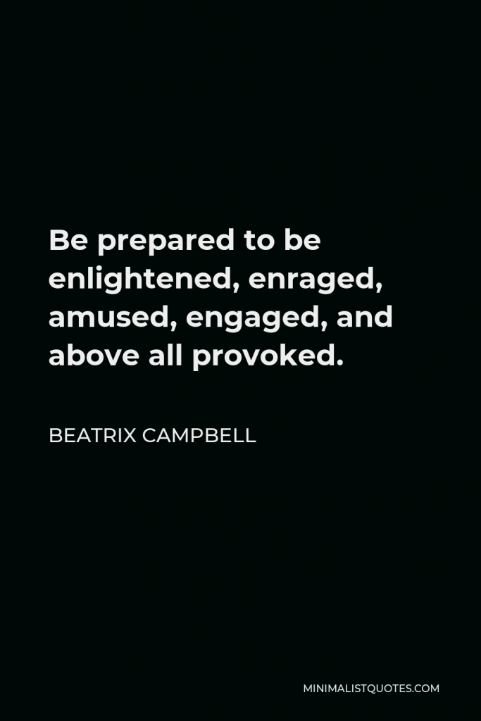 Beatrix Campbell Quote - Be prepared to be enlightened, enraged, amused, engaged, and above all provoked.