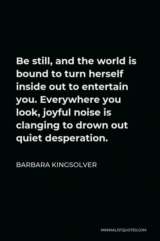Barbara Kingsolver Quote - Be still, and the world is bound to turn herself inside out to entertain you. Everywhere you look, joyful noise is clanging to drown out quiet desperation.