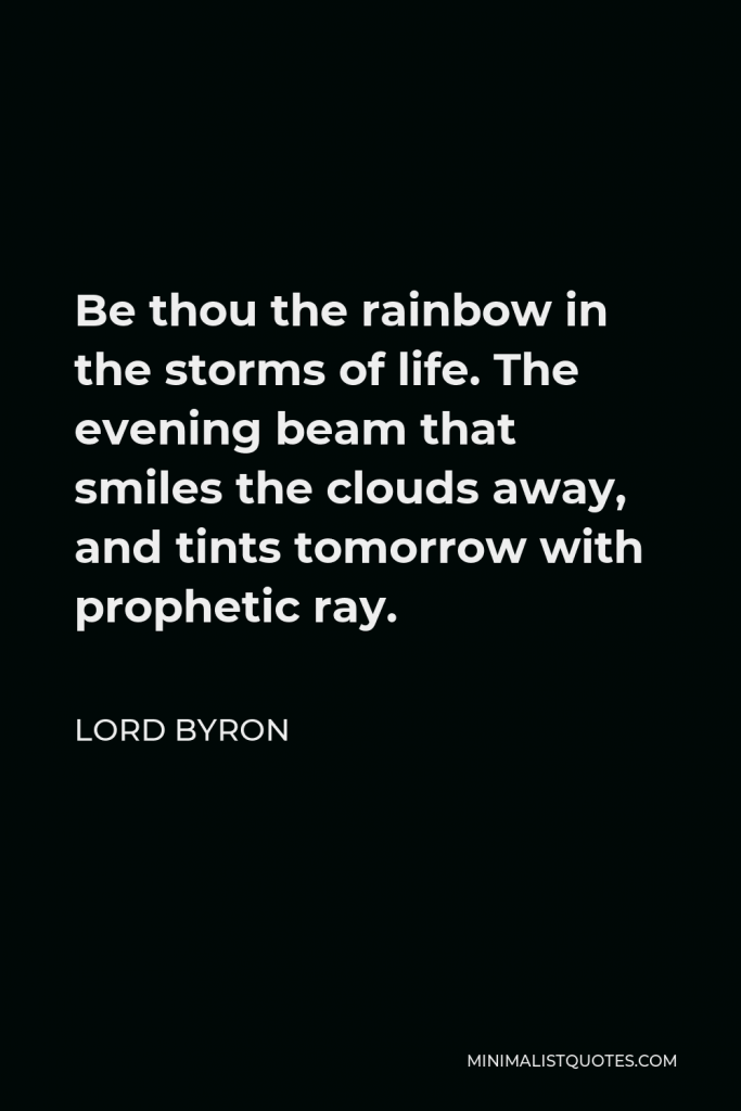 Lord Byron Quote - Be thou the rainbow in the storms of life. The evening beam that smiles the clouds away, and tints tomorrow with prophetic ray.