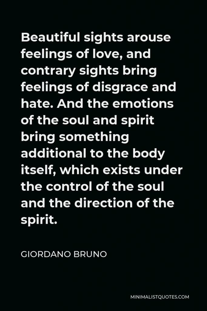 Giordano Bruno Quote - Beautiful sights arouse feelings of love, and contrary sights bring feelings of disgrace and hate. And the emotions of the soul and spirit bring something additional to the body itself, which exists under the control of the soul and the direction of the spirit.