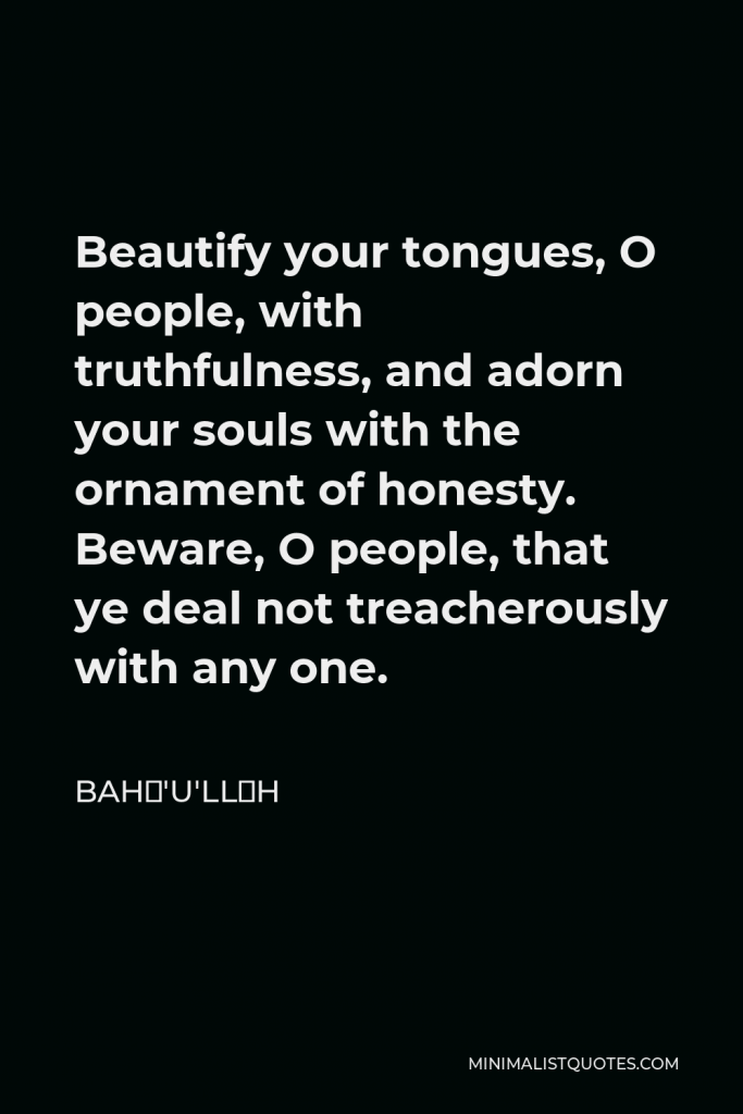 Bahá'u'lláh Quote - Beautify your tongues, O people, with truthfulness, and adorn your souls with the ornament of honesty. Beware, O people, that ye deal not treacherously with any one.