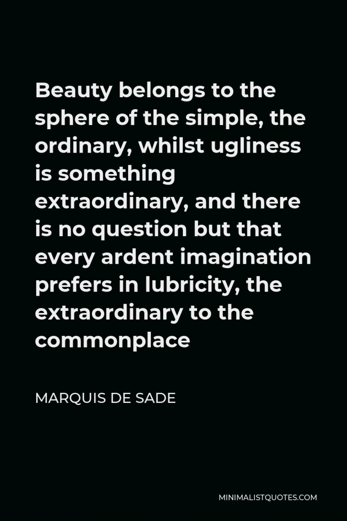 Marquis de Sade Quote - Beauty belongs to the sphere of the simple, the ordinary, whilst ugliness is something extraordinary, and there is no question but that every ardent imagination prefers in lubricity, the extraordinary to the commonplace