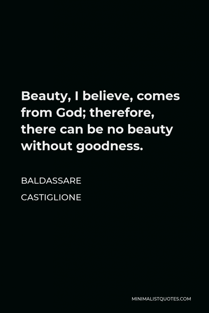 Baldassare Castiglione Quote - Beauty, I believe, comes from God; therefore, there can be no beauty without goodness.