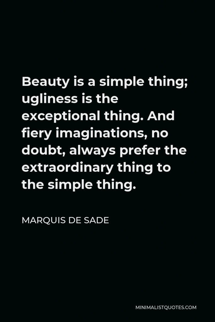 Marquis de Sade Quote - Beauty is a simple thing; ugliness is the exceptional thing. And fiery imaginations, no doubt, always prefer the extraordinary thing to the simple thing.