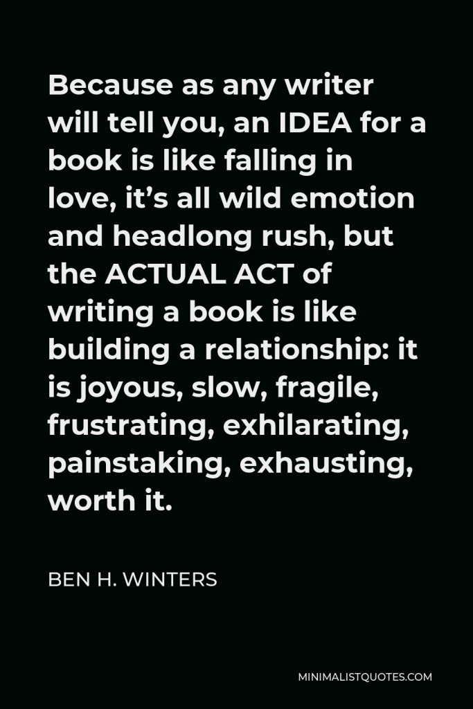 Ben H. Winters Quote - Because as any writer will tell you, an IDEA for a book is like falling in love, it’s all wild emotion and headlong rush, but the ACTUAL ACT of writing a book is like building a relationship: it is joyous, slow, fragile, frustrating, exhilarating, painstaking, exhausting, worth it.