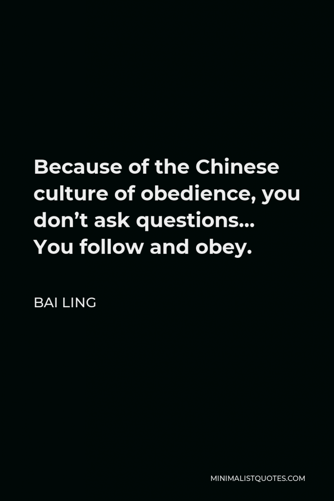 Bai Ling Quote - Because of the Chinese culture of obedience, you don’t ask questions… You follow and obey.