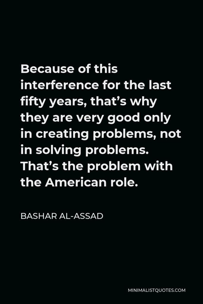 Bashar al-Assad Quote - Because of this interference for the last fifty years, that’s why they are very good only in creating problems, not in solving problems. That’s the problem with the American role.