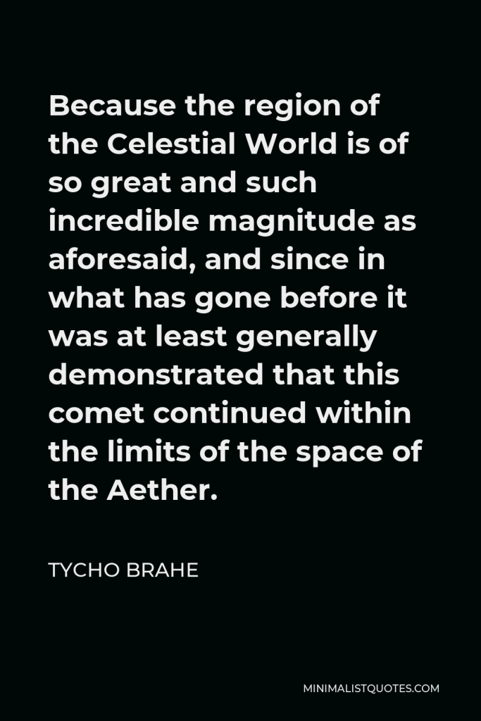 Tycho Brahe Quote - Because the region of the Celestial World is of so great and such incredible magnitude as aforesaid, and since in what has gone before it was at least generally demonstrated that this comet continued within the limits of the space of the Aether.