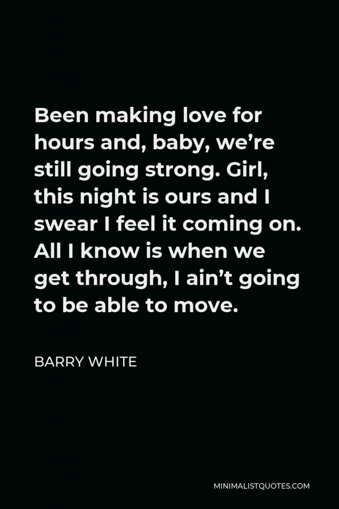 Barry White Quote - Been making love for hours and, baby, we’re still going strong. Girl, this night is ours and I swear I feel it coming on. All I know is when we get through, I ain’t going to be able to move.