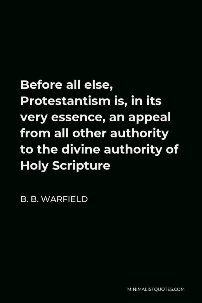 B. B. Warfield Quote - Before all else, Protestantism is, in its very essence, an appeal from all other authority to the divine authority of Holy Scripture