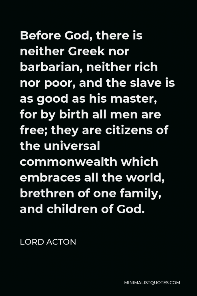 Lord Acton Quote - Before God, there is neither Greek nor barbarian, neither rich nor poor, and the slave is as good as his master, for by birth all men are free; they are citizens of the universal commonwealth which embraces all the world, brethren of one family, and children of God.