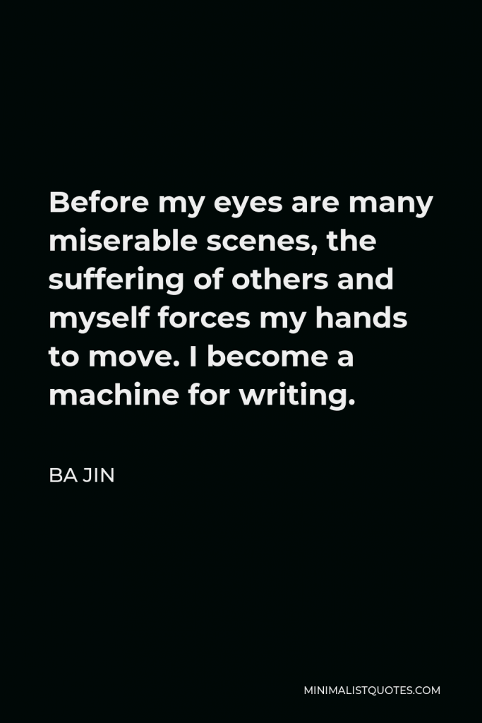 Ba Jin Quote - Before my eyes are many miserable scenes, the suffering of others and myself forces my hands to move. I become a machine for writing.