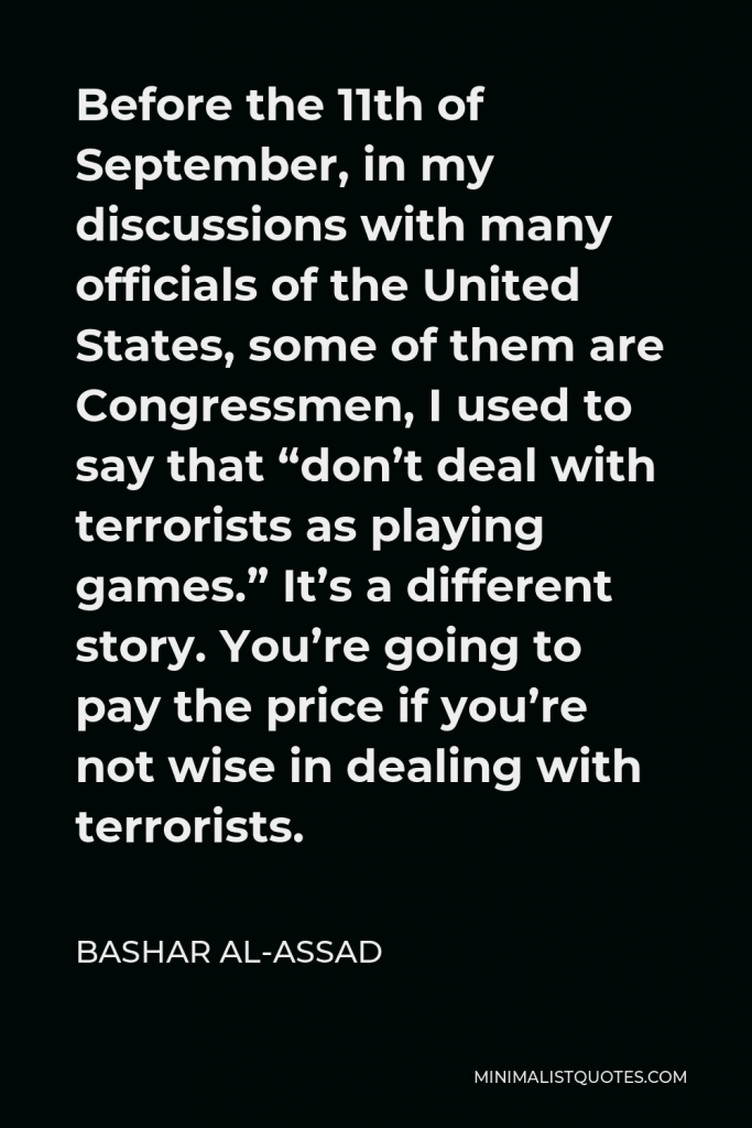 Bashar al-Assad Quote - Before the 11th of September, in my discussions with many officials of the United States, some of them are Congressmen, I used to say that “don’t deal with terrorists as playing games.” It’s a different story. You’re going to pay the price if you’re not wise in dealing with terrorists.