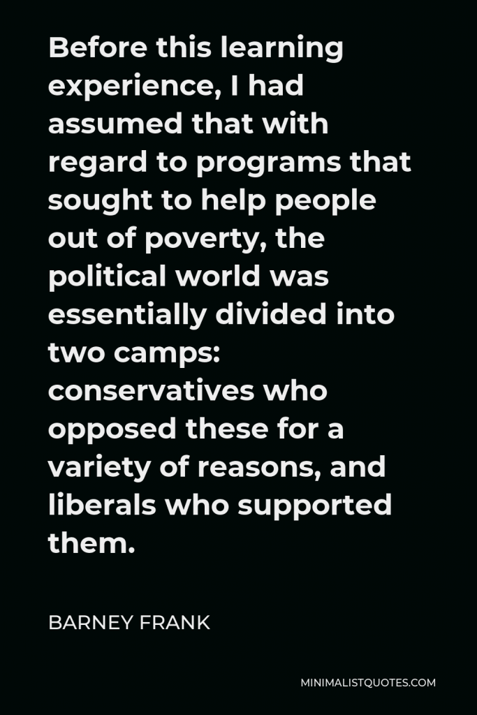 Barney Frank Quote - Before this learning experience, I had assumed that with regard to programs that sought to help people out of poverty, the political world was essentially divided into two camps: conservatives who opposed these for a variety of reasons, and liberals who supported them.