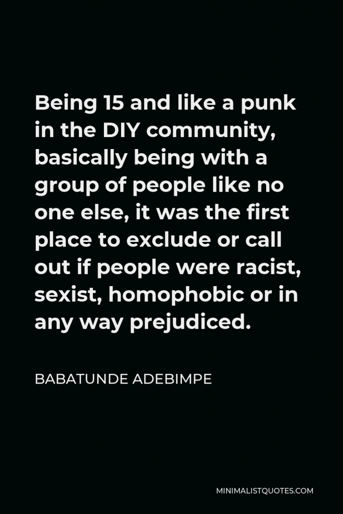 Babatunde Adebimpe Quote - Being 15 and like a punk in the DIY community, basically being with a group of people like no one else, it was the first place to exclude or call out if people were racist, sexist, homophobic or in any way prejudiced.