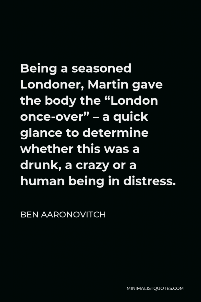 Ben Aaronovitch Quote - Being a seasoned Londoner, Martin gave the body the “London once-over” – a quick glance to determine whether this was a drunk, a crazy or a human being in distress.