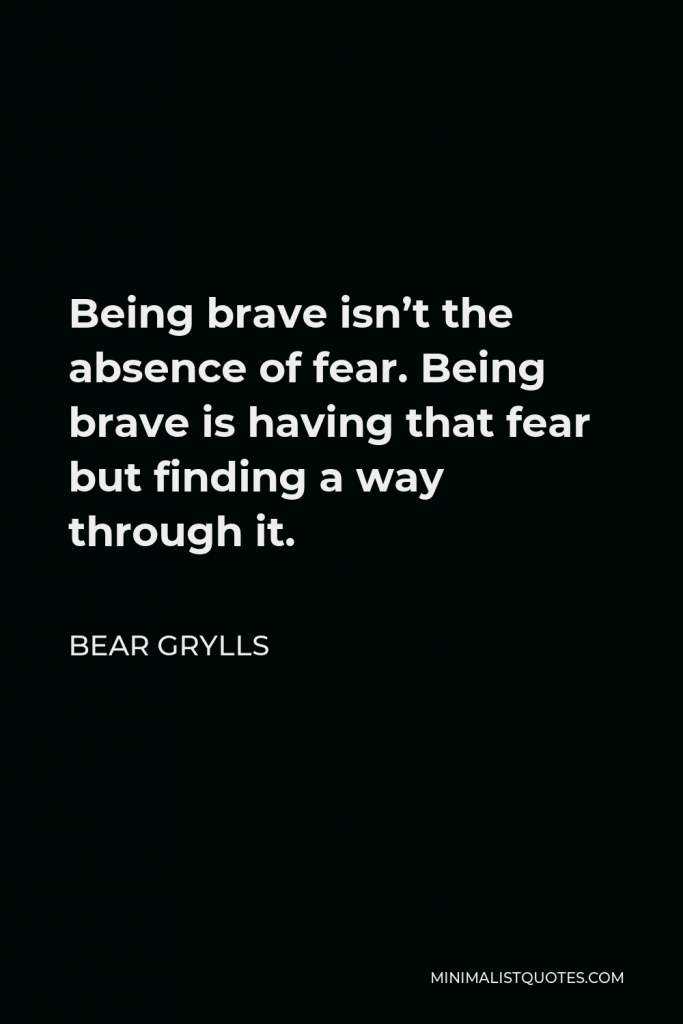 Bear Grylls Quote - Being brave isn’t the absence of fear. Being brave is having that fear but finding a way through it.