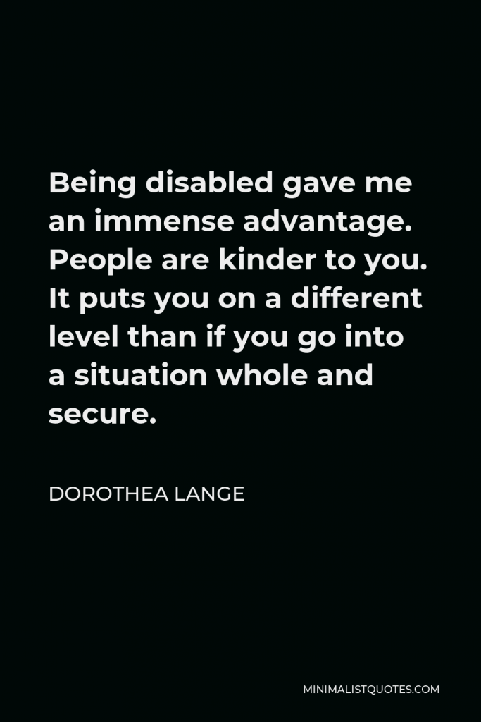 Dorothea Lange Quote - Being disabled gave me an immense advantage. People are kinder to you. It puts you on a different level than if you go into a situation whole and secure.