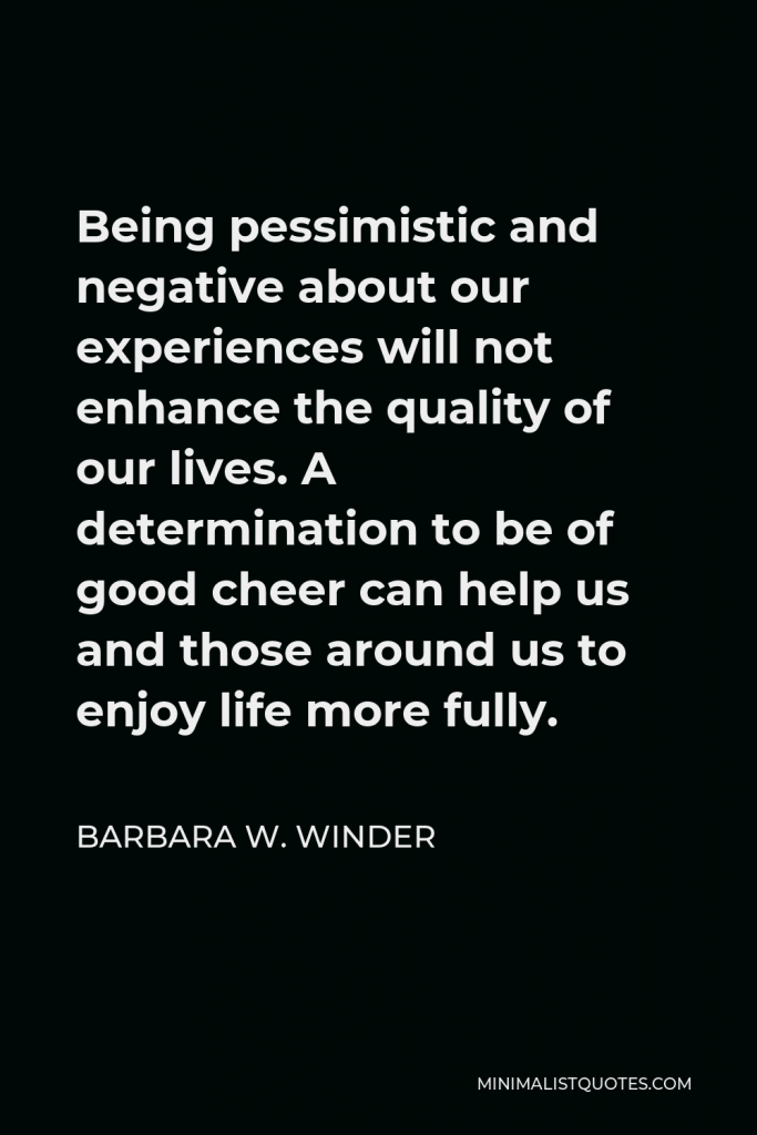 Barbara W. Winder Quote - Being pessimistic and negative about our experiences will not enhance the quality of our lives. A determination to be of good cheer can help us and those around us to enjoy life more fully.