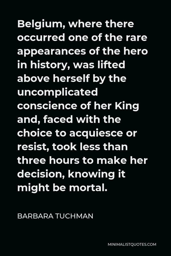 Barbara Tuchman Quote - Belgium, where there occurred one of the rare appearances of the hero in history, was lifted above herself by the uncomplicated conscience of her King and, faced with the choice to acquiesce or resist, took less than three hours to make her decision, knowing it might be mortal.